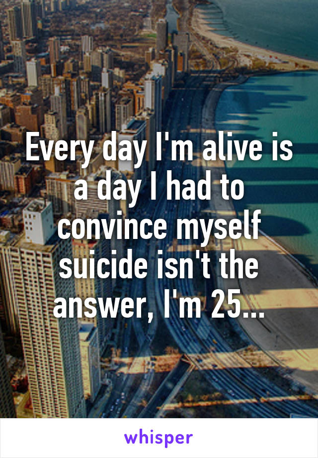 Every day I'm alive is a day I had to convince myself suicide isn't the answer, I'm 25...