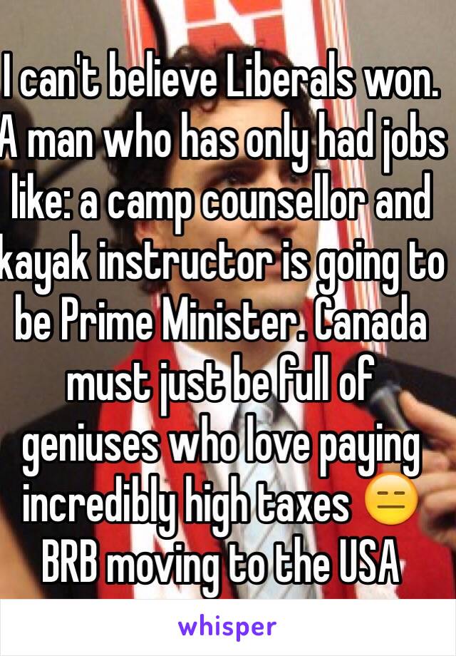 I can't believe Liberals won. A man who has only had jobs like: a camp counsellor and kayak instructor is going to be Prime Minister. Canada must just be full of geniuses who love paying incredibly high taxes 😑 
BRB moving to the USA