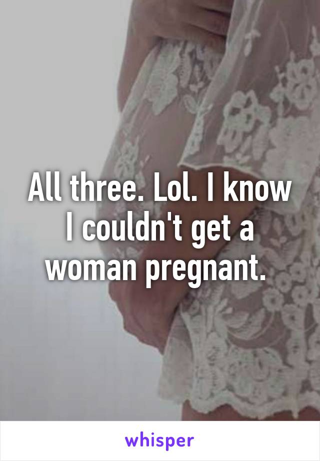 All three. Lol. I know I couldn't get a woman pregnant. 