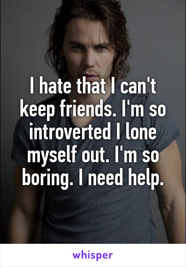 I hate that I can't keep friends. I'm so introverted I lone myself out. I'm so boring. I need help.