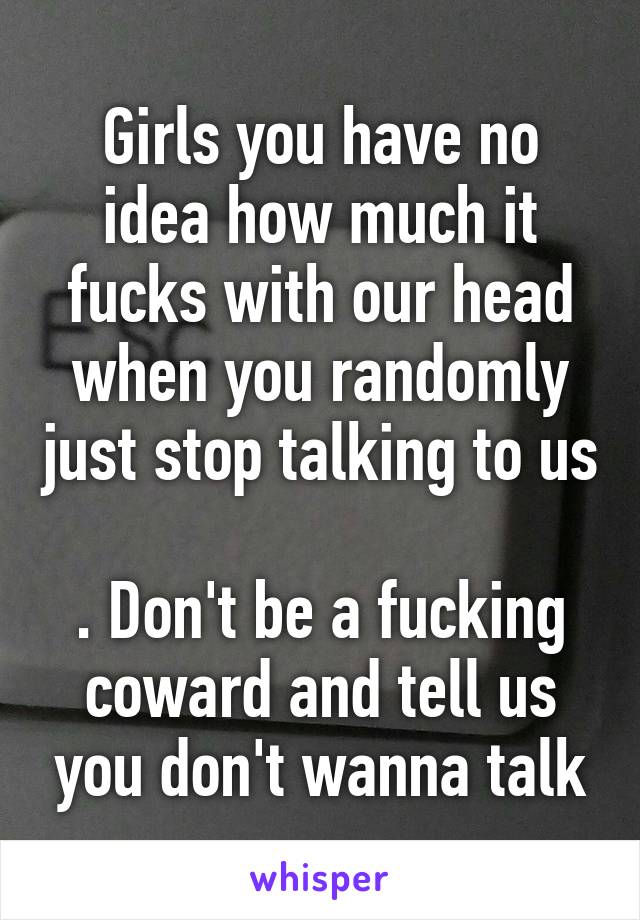 Girls you have no idea how much it fucks with our head when you randomly just stop talking to us 
. Don't be a fucking coward and tell us you don't wanna talk