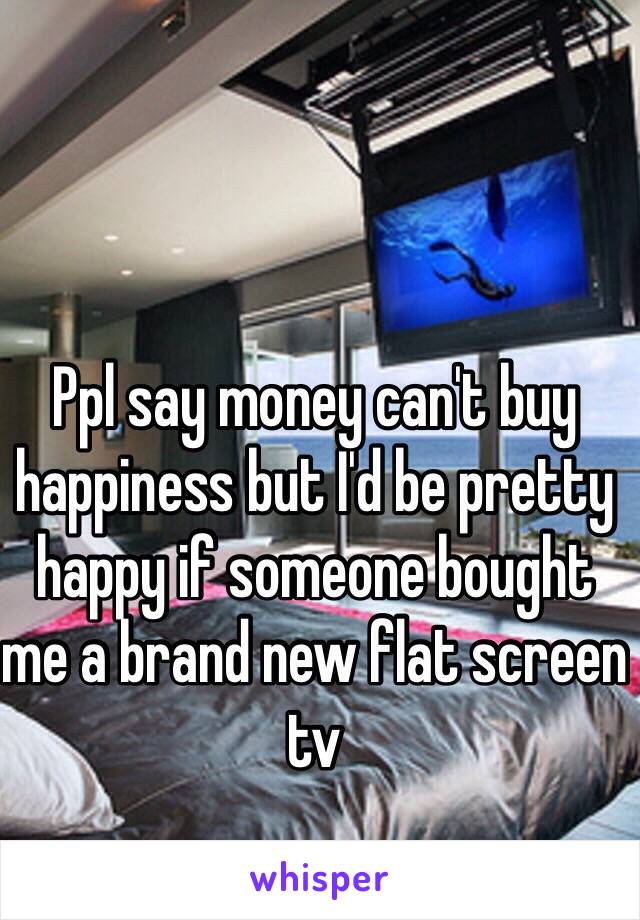 Ppl say money can't buy happiness but I'd be pretty happy if someone bought me a brand new flat screen tv