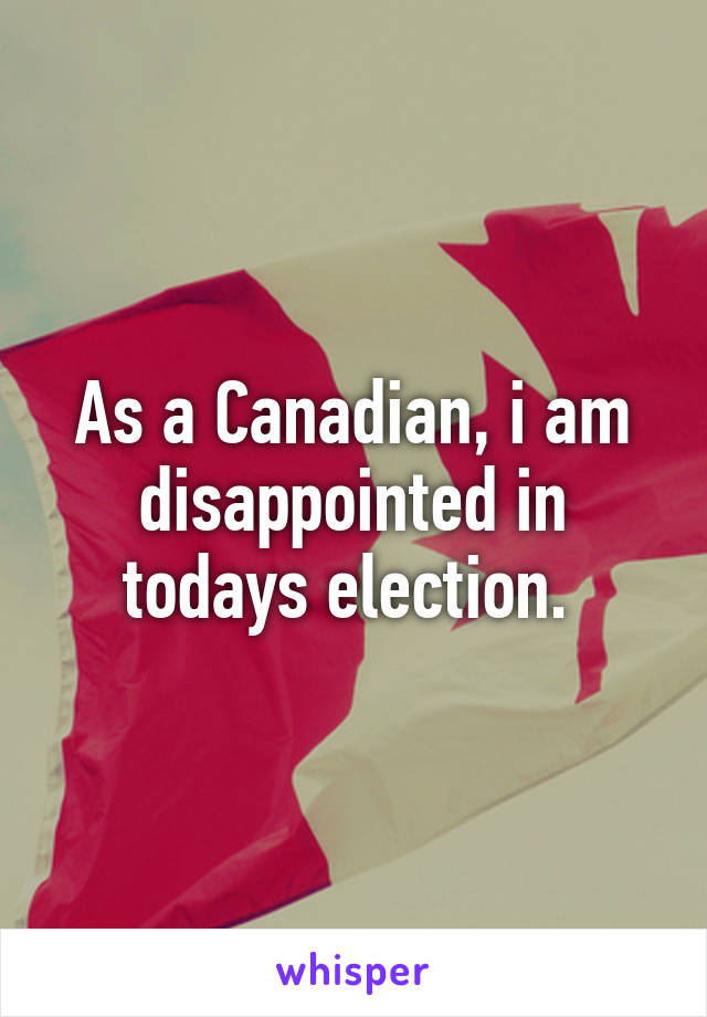 As a Canadian, i am disappointed in todays election. 