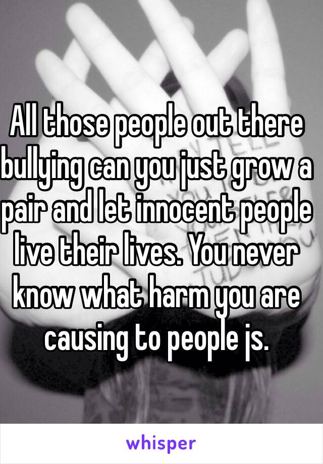 All those people out there bullying can you just grow a pair and let innocent people live their lives. You never know what harm you are causing to people js.