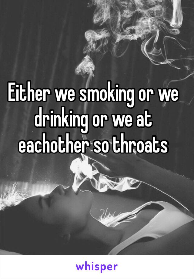 Either we smoking or we drinking or we at eachother so throats 