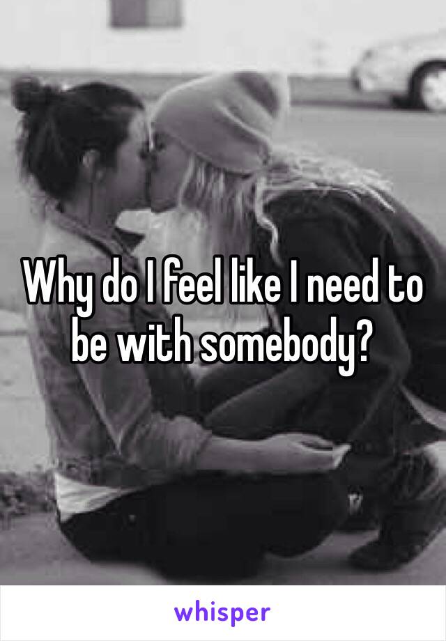 Why do I feel like I need to be with somebody?