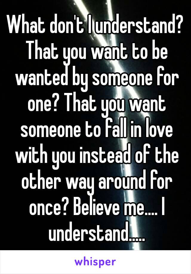 What don't I understand? That you want to be wanted by someone for one? That you want someone to fall in love with you instead of the other way around for once? Believe me.... I understand.....