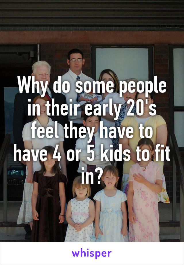 Why do some people in their early 20's feel they have to have 4 or 5 kids to fit in?