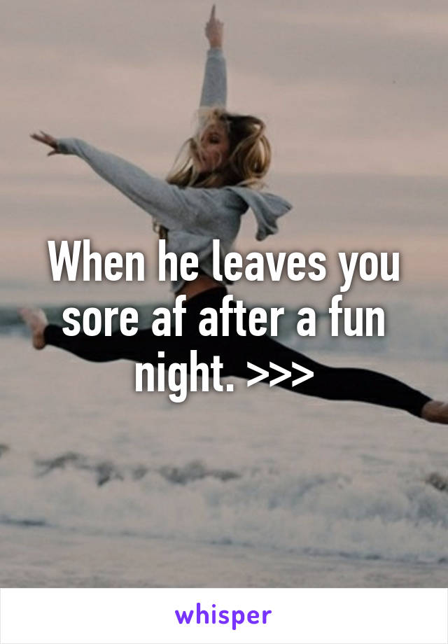 When he leaves you sore af after a fun night. >>>