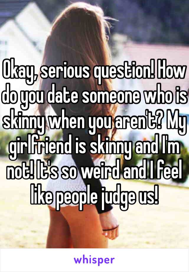 Okay, serious question! How do you date someone who is skinny when you aren't? My girlfriend is skinny and I'm not! It's so weird and I feel like people judge us!