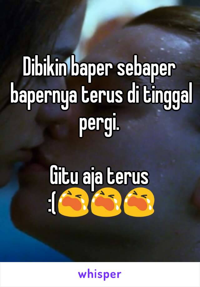 Dibikin baper sebaper bapernya terus di tinggal pergi. 

Gitu aja terus :(😭😭😭