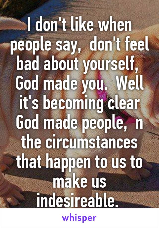 I don't like when people say,  don't feel bad about yourself,  God made you.  Well it's becoming clear God made people,  n the circumstances that happen to us to make us indesireable. 