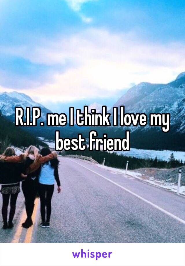 R.I.P. me I think I love my best friend