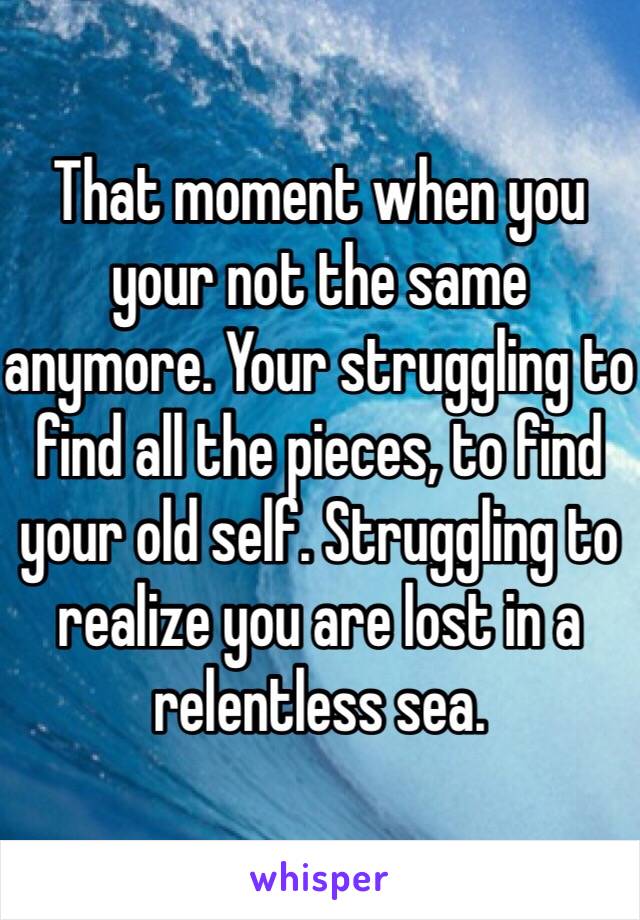 That moment when you your not the same anymore. Your struggling to find all the pieces, to find your old self. Struggling to realize you are lost in a relentless sea. 