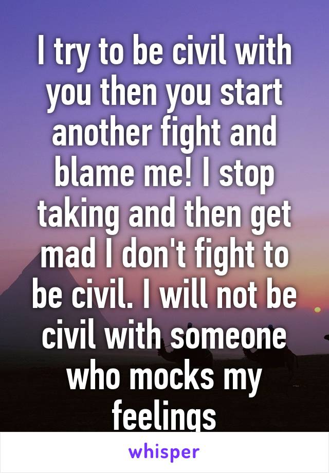 I try to be civil with you then you start another fight and blame me! I stop taking and then get mad I don't fight to be civil. I will not be civil with someone who mocks my feelings