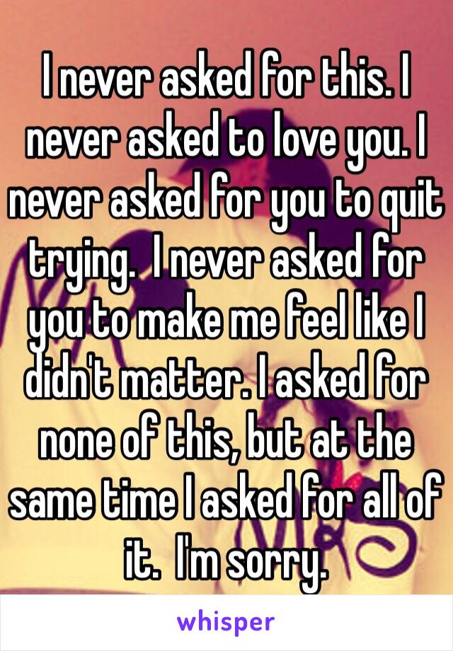 I never asked for this. I never asked to love you. I never asked for you to quit trying.  I never asked for you to make me feel like I didn't matter. I asked for none of this, but at the same time I asked for all of it.  I'm sorry. 