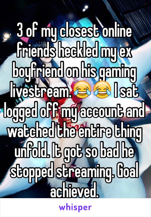 3 of my closest online friends heckled my ex boyfriend on his gaming livestream.😂😂 I sat logged off my account and watched the entire thing unfold. It got so bad he stopped streaming. Goal achieved.