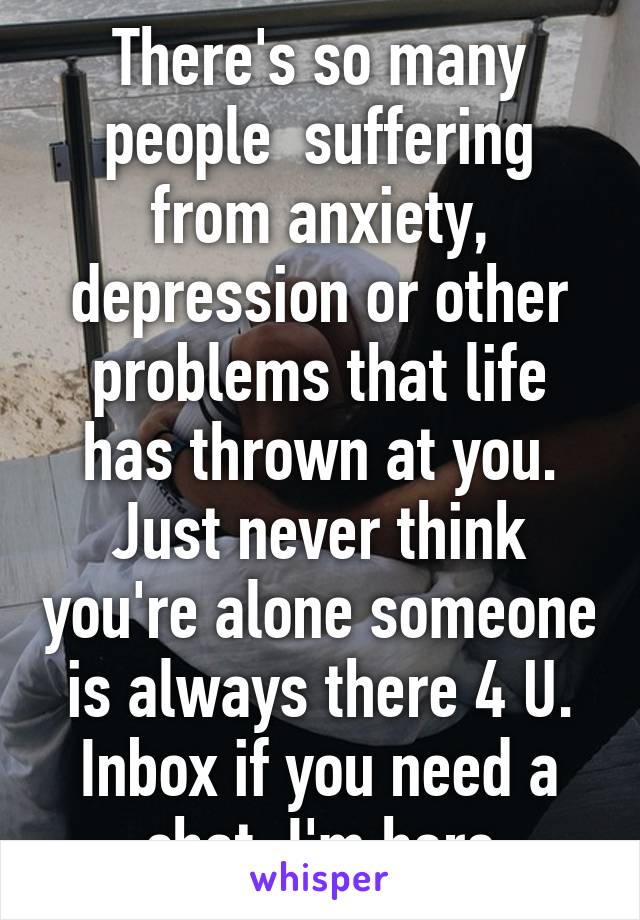 There's so many people  suffering from anxiety, depression or other problems that life has thrown at you. Just never think you're alone someone is always there 4 U. Inbox if you need a chat. I'm here