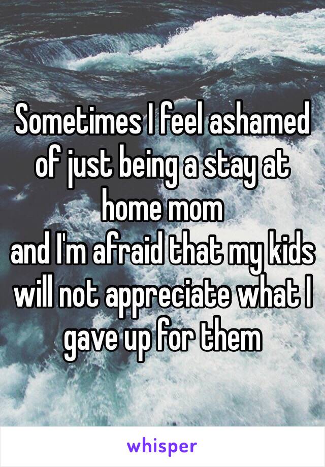 Sometimes I feel ashamed of just being a stay at home mom 
and I'm afraid that my kids will not appreciate what I gave up for them