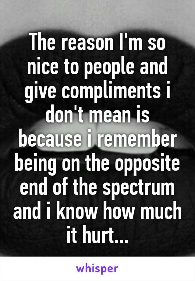 The reason I'm so nice to people and give compliments i don't mean is because i remember being on the opposite end of the spectrum and i know how much it hurt...