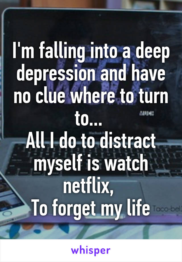 I'm falling into a deep depression and have no clue where to turn to... 
All I do to distract myself is watch netflix, 
To forget my life