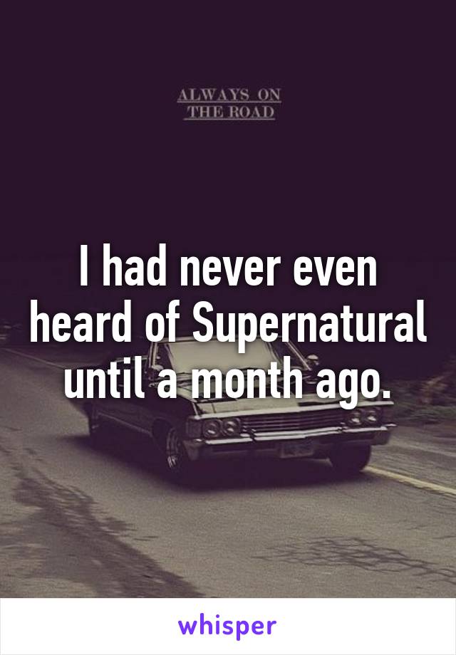 I had never even heard of Supernatural until a month ago.