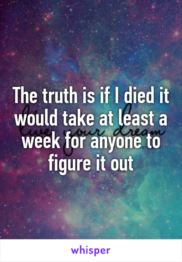 The truth is if I died it would take at least a week for anyone to figure it out