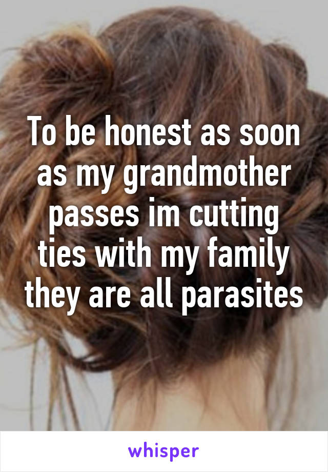 To be honest as soon as my grandmother passes im cutting ties with my family they are all parasites 