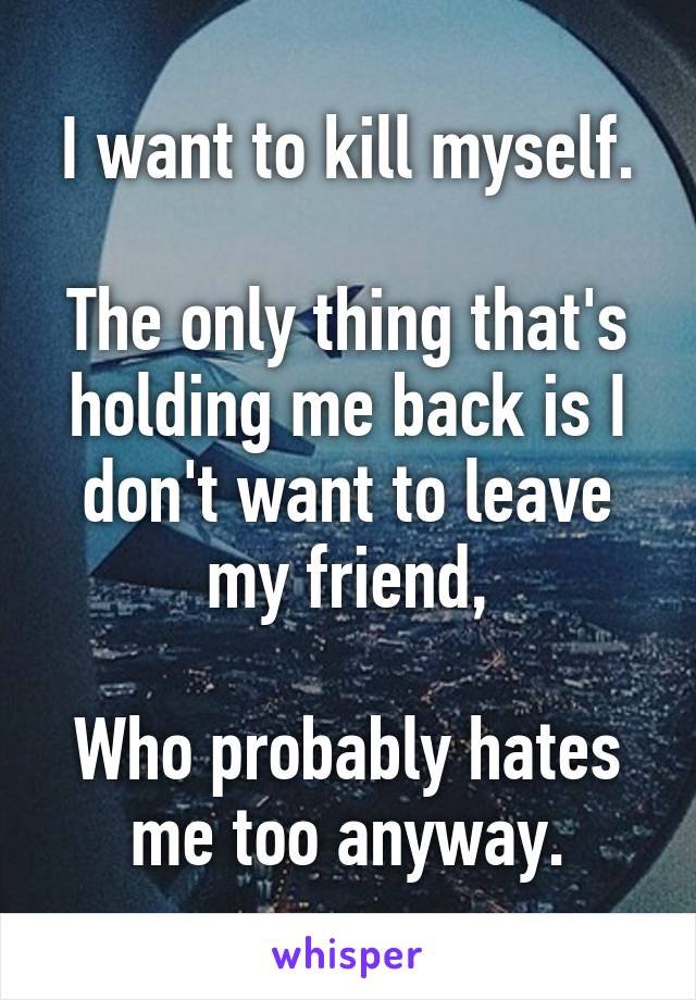 I want to kill myself.

The only thing that's holding me back is I don't want to leave my friend,

Who probably hates me too anyway.