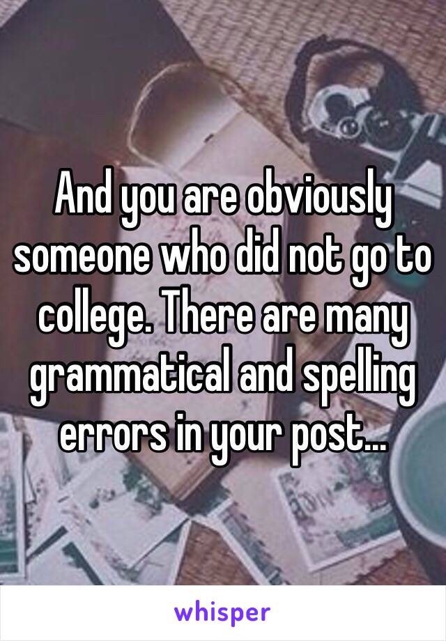 And you are obviously someone who did not go to college. There are many grammatical and spelling errors in your post... 