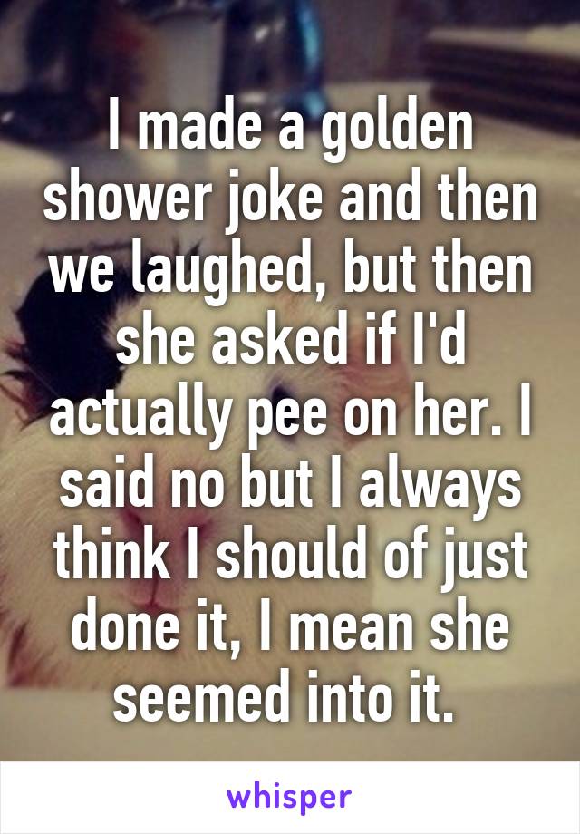 I made a golden shower joke and then we laughed, but then she asked if I'd actually pee on her. I said no but I always think I should of just done it, I mean she seemed into it. 