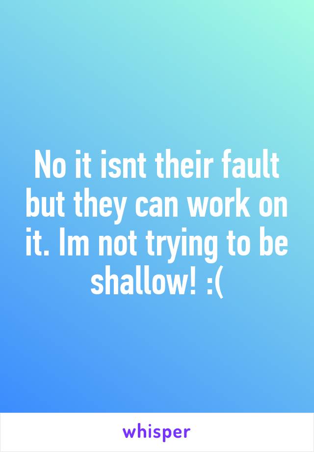 No it isnt their fault but they can work on it. Im not trying to be shallow! :(