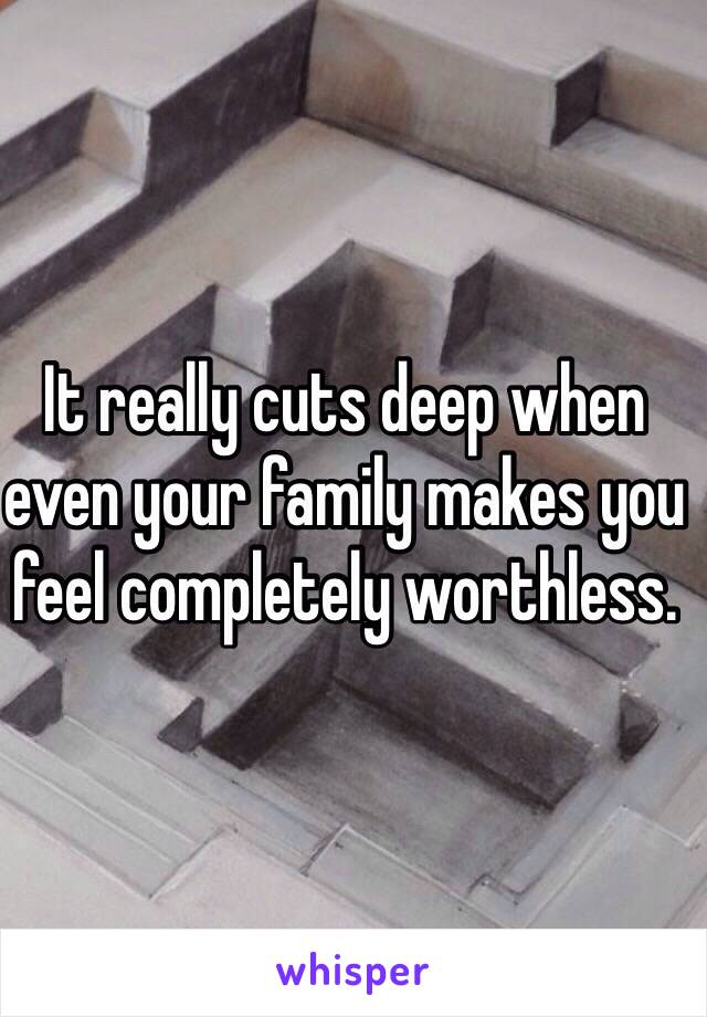 It really cuts deep when even your family makes you feel completely worthless. 