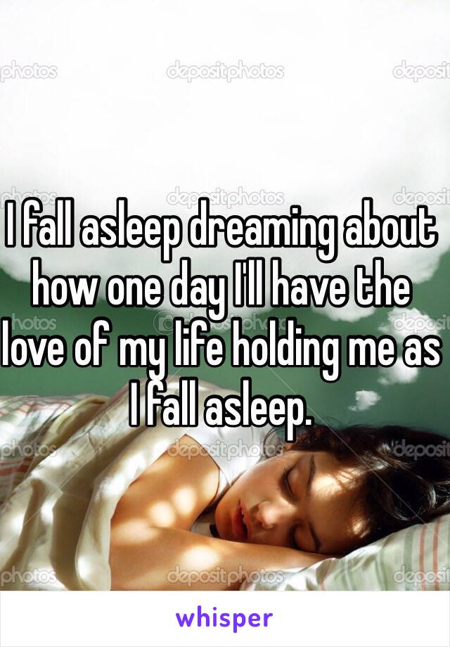 I fall asleep dreaming about how one day I'll have the love of my life holding me as I fall asleep. 