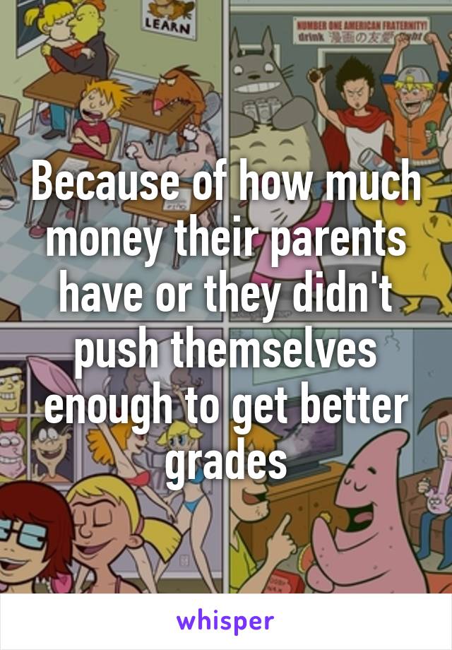 Because of how much money their parents have or they didn't push themselves enough to get better grades