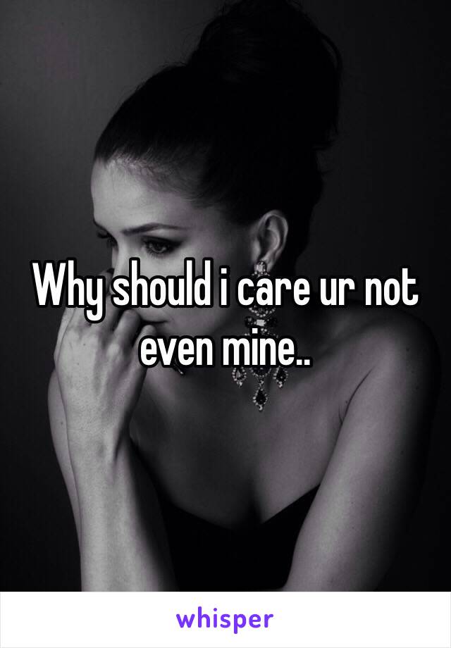 Why should i care ur not even mine..