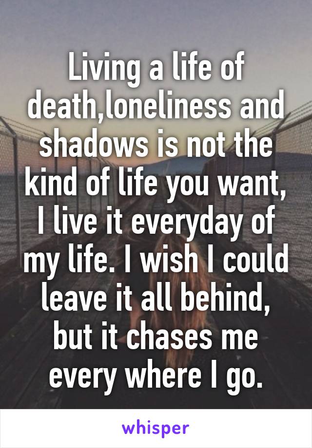 Living a life of death,loneliness and shadows is not the kind of life you want, I live it everyday of my life. I wish I could leave it all behind, but it chases me every where I go.