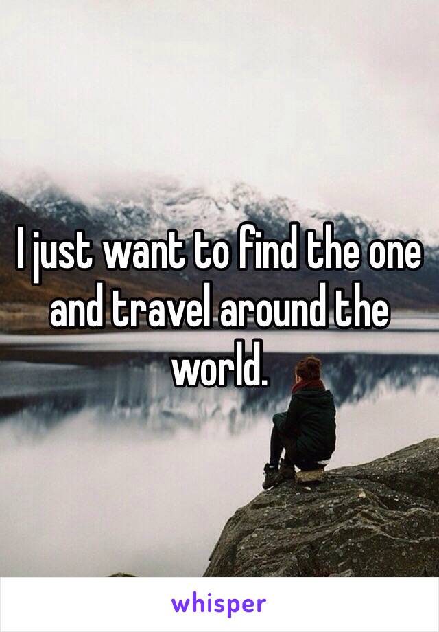 I just want to find the one and travel around the world.