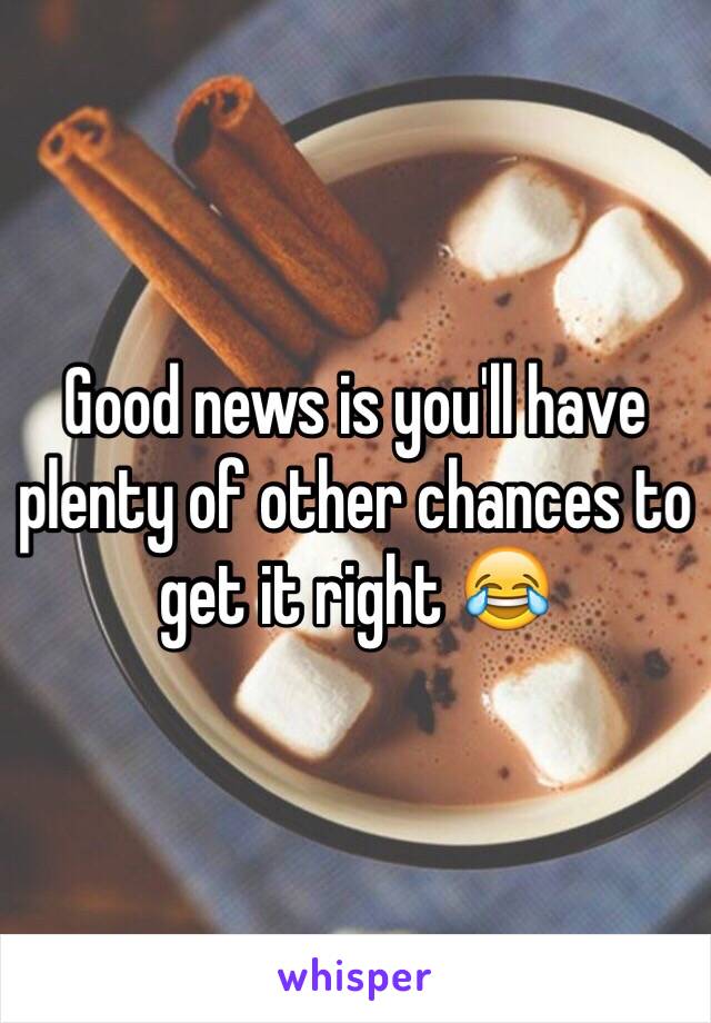 Good news is you'll have plenty of other chances to get it right 😂