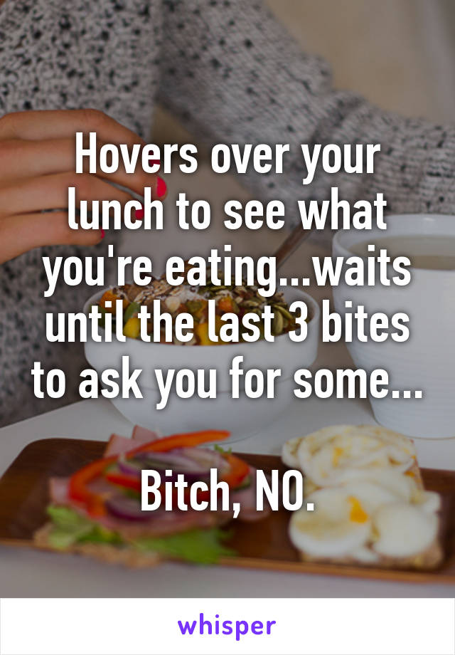 Hovers over your lunch to see what you're eating...waits until the last 3 bites to ask you for some...

Bitch, NO.