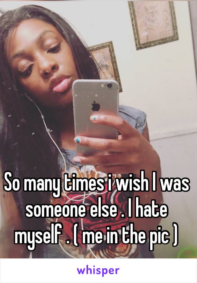 So many times i wish I was someone else . I hate myself . ( me in the pic ) 