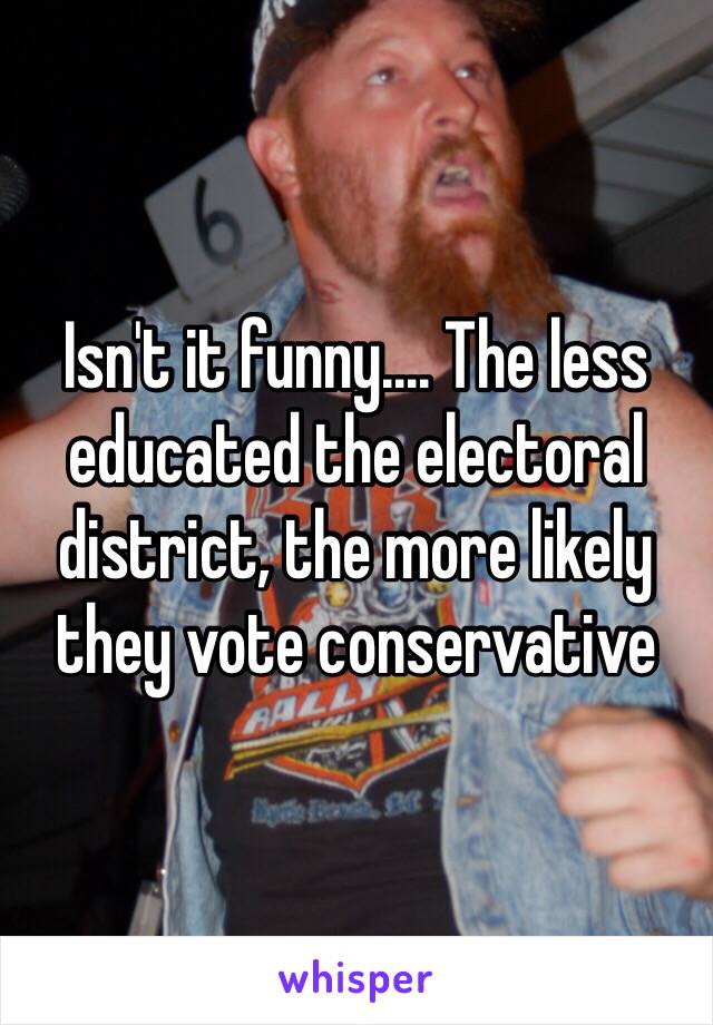 Isn't it funny.... The less educated the electoral district, the more likely they vote conservative 