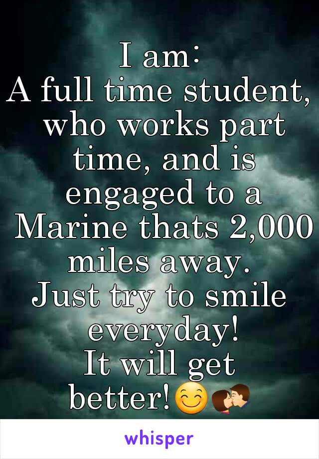 I am:
A full time student, who works part time, and is engaged to a Marine thats 2,000 miles away. 
Just try to smile everyday!
It will get better!😊💏   