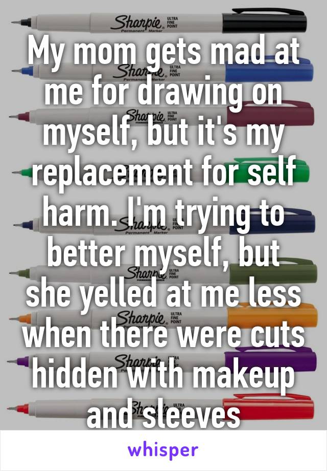 My mom gets mad at me for drawing on myself, but it's my replacement for self harm. I'm trying to better myself, but she yelled at me less when there were cuts hidden with makeup and sleeves