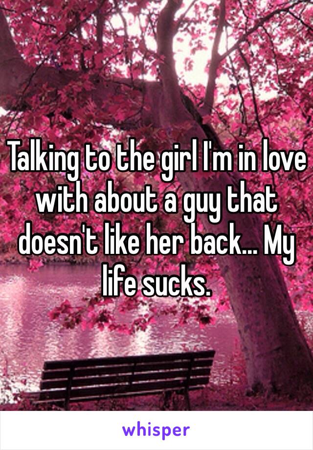 Talking to the girl I'm in love with about a guy that doesn't like her back... My life sucks. 