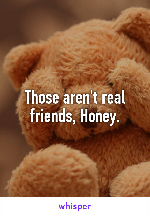 Those aren't real friends, Honey.