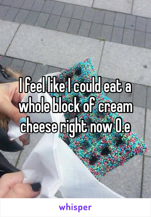 I feel like I could eat a whole block of cream cheese right now 0.e