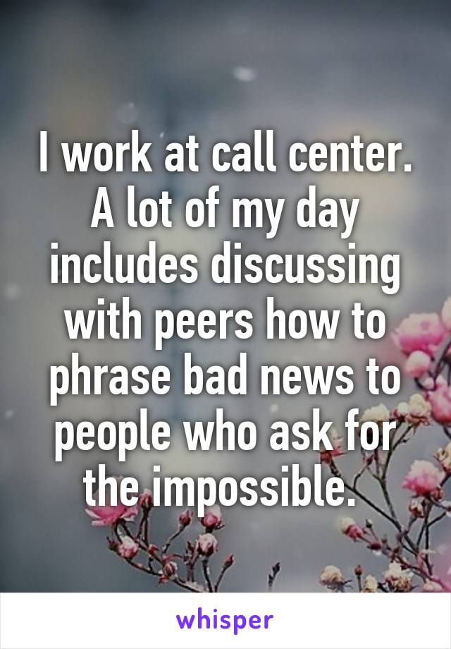 I work at call center. A lot of my day includes discussing with peers how to phrase bad news to people who ask for the impossible. 