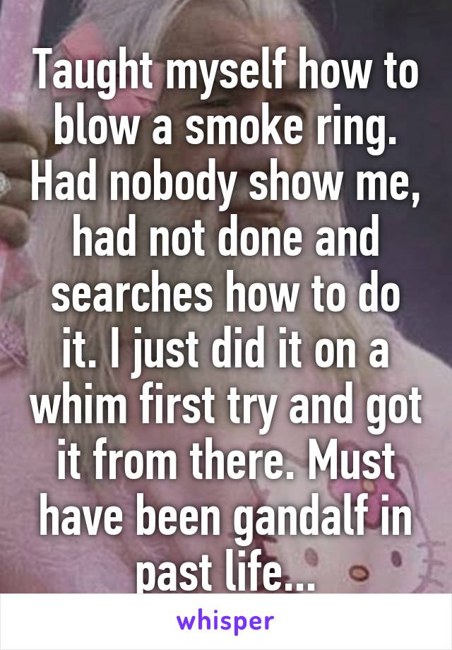 Taught myself how to blow a smoke ring. Had nobody show me, had not done and searches how to do it. I just did it on a whim first try and got it from there. Must have been gandalf in past life...