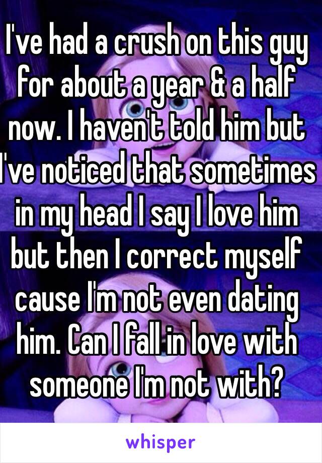 I've had a crush on this guy for about a year & a half now. I haven't told him but I've noticed that sometimes in my head I say I love him but then I correct myself cause I'm not even dating him. Can I fall in love with someone I'm not with?